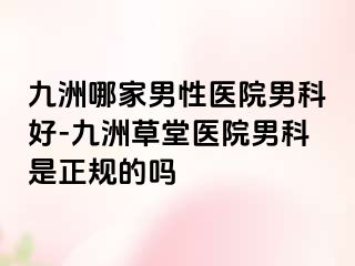 九洲哪家男性医院男科好-九洲草堂医院男科是正规的吗