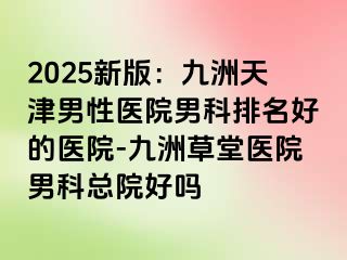 2025新版：九洲天津男性医院男科排名好的医院-九洲草堂医院男科总院好吗