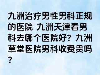 九洲治疗男性男科正规的医院-九洲天津看男科去哪个医院好？九洲草堂医院男科收费贵吗？