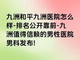 九洲和平九洲医院怎么样-排名公开靠前-九洲值得信赖的男性医院男科发布!