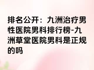 排名公开：九洲治疗男性医院男科排行榜-九洲草堂医院男科是正规的吗