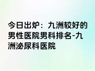 今日出炉：九洲较好的男性医院男科排名-九洲泌尿科医院