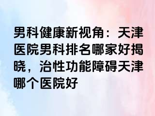 男科健康新视角：天津医院男科排名哪家好揭晓，治性功能障碍天津哪个医院好