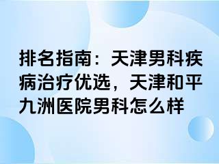 排名指南：天津男科疾病治疗优选，天津和平九洲医院男科怎么样