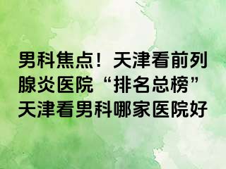 男科焦点！天津看前列腺炎医院“排名总榜”天津看男科哪家医院好