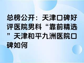 总榜公开：天津口碑好评医院男科“靠前精选”天津和平九洲医院口碑如何