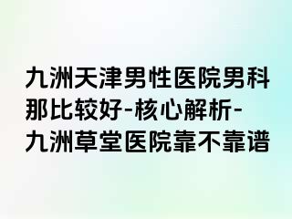 九洲天津男性医院男科那比较好-核心解析-九洲草堂医院靠不靠谱