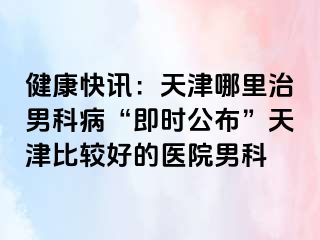 健康快讯：天津哪里治男科病“即时公布”天津比较好的医院男科