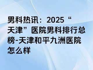 男科热讯：2025“天津”医院男科排行总榜-天津和平九洲医院怎么样