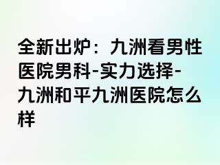 全新出炉：九洲看男性医院男科-实力选择-九洲和平九洲医院怎么样