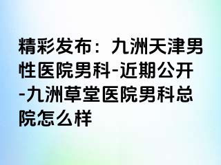 精彩发布：九洲天津男性医院男科-近期公开-九洲草堂医院男科总院怎么样