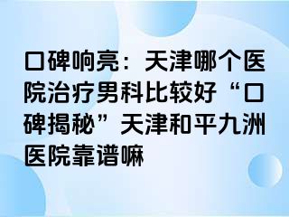 口碑响亮：天津哪个医院治疗男科比较好“口碑揭秘”天津和平九洲医院靠谱嘛
