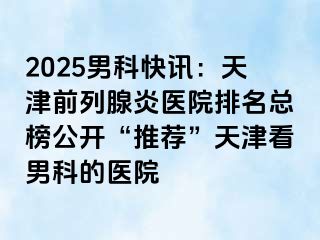 2025男科快讯：天津前列腺炎医院排名总榜公开“推荐”天津看男科的医院