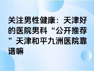 关注男性健康：天津好的医院男科“公开推荐”天津和平九洲医院靠谱嘛