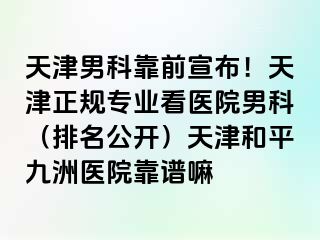 天津男科靠前宣布！天津正规专业看医院男科（排名公开）天津和平九洲医院靠谱嘛