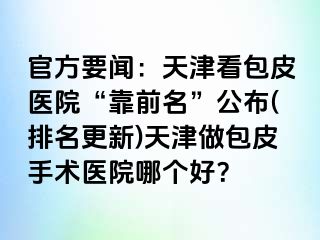 官方要闻：天津看包皮医院“靠前名”公布(排名更新)天津做包皮手术医院哪个好？