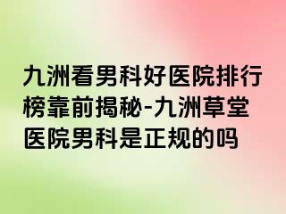 九洲看男科好医院排行榜靠前揭秘-九洲草堂医院男科是正规的吗