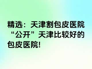 精选：天津割包皮医院“公开”天津比较好的包皮医院!