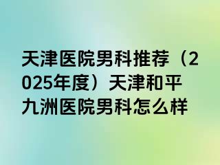 天津医院男科推荐（2025年度）天津和平九洲医院男科怎么样