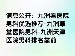 信息公开：九洲看医院男科优选推荐-九洲草堂医院男科-九洲天津医院男科排名靠前