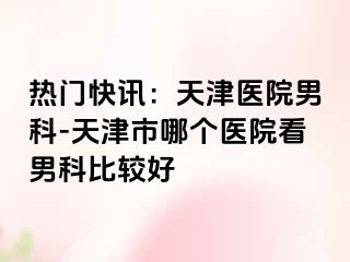 热门快讯：天津医院男科-天津市哪个医院看男科比较好