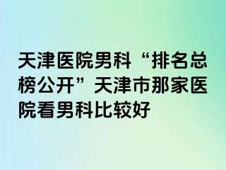 天津医院男科“排名总榜公开”天津市那家医院看男科比较好