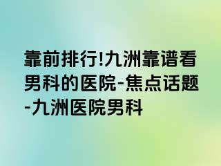 靠前排行!九洲靠谱看男科的医院-焦点话题-九洲医院男科