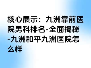 核心展示：九洲靠前医院男科排名-全面揭秘-九洲和平九洲医院怎么样