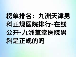 榜单排名：九洲天津男科正规医院排行-在线公开-九洲草堂医院男科是正规的吗