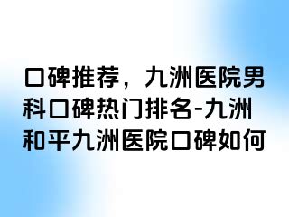 口碑推荐，九洲医院男科口碑热门排名-九洲和平九洲医院口碑如何