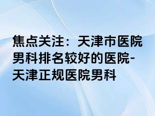 焦点关注：天津市医院男科排名较好的医院-天津正规医院男科