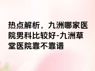 热点解析，九洲哪家医院男科比较好-九洲草堂医院靠不靠谱