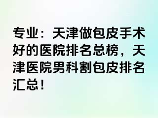 专业：天津做包皮手术好的医院排名总榜，天津医院男科割包皮排名汇总！