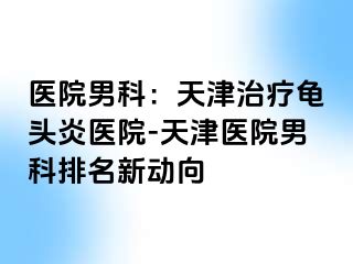 医院男科：天津治疗龟头炎医院-天津医院男科排名新动向