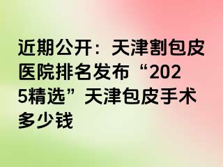 近期公开：天津割包皮医院排名发布“2025精选”天津包皮手术多少钱