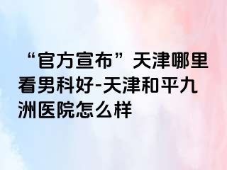 “官方宣布”天津哪里看男科好-天津和平九洲医院怎么样