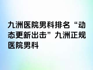 九洲医院男科排名“动态更新出击”九洲正规医院男科