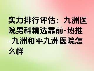 实力排行评估：九洲医院男科精选靠前-热推-九洲和平九洲医院怎么样