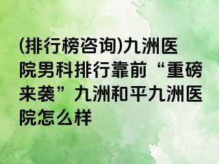 (排行榜咨询)九洲医院男科排行靠前“重磅来袭”九洲和平九洲医院怎么样