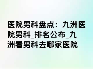 医院男科盘点：九洲医院男科_排名公布_九洲看男科去哪家医院
