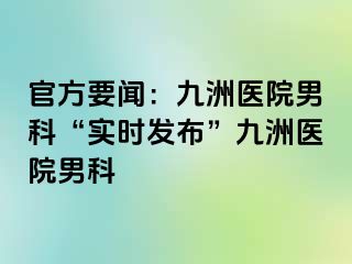 官方要闻：九洲医院男科“实时发布”九洲医院男科