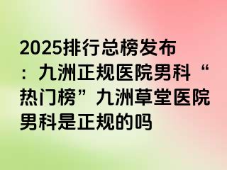 2025排行总榜发布：九洲正规医院男科“热门榜”九洲草堂医院男科是正规的吗