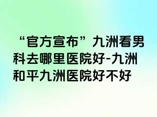 “官方宣布”九洲看男科去哪里医院好-九洲和平九洲医院好不好