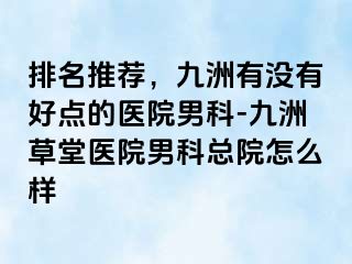 排名推荐，九洲有没有好点的医院男科-九洲草堂医院男科总院怎么样