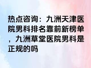 热点咨询：九洲天津医院男科排名靠前新榜单，九洲草堂医院男科是正规的吗