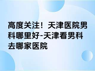 高度关注！天津医院男科哪里好-天津看男科去哪家医院