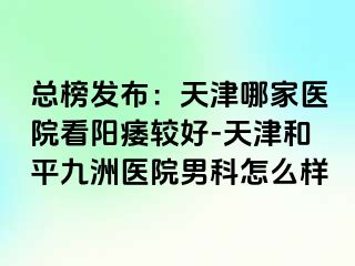 总榜发布：天津哪家医院看阳痿较好-天津和平九洲医院男科怎么样