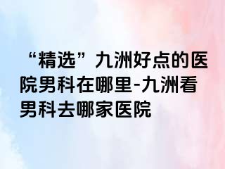 “精选”九洲好点的医院男科在哪里-九洲看男科去哪家医院