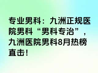 专业男科：九洲正规医院男科“男科专治”，九洲医院男科8月热榜直击！