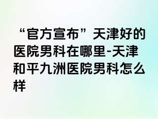 “官方宣布”天津好的医院男科在哪里-天津和平九洲医院男科怎么样